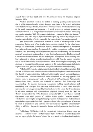 158 | VISION: JOURNAL FOR LANGUAGE AND FOREIGN LANGUAGE LEARNING
English based on their needs and need to emphasize more on integrated English
language skills.
Another trend that occurs is the pattern of learning speaking in the classroom
that is still a patterned teacher center. Students must listen to the lecturer and repeat
what the lecturer says. Besides, the material obtained is still a structural understanding
of the word (grammar) and vocabulary. A good strategy to motivate students to
communicate well is to change the situation in the classroom with a more interesting
and creative situation. With this process, students are expected to follow the lecturers'
instructions well. One way to improve students' speaking skills is by using effective
learning methods. One effective method is the Instructional Conversation method.
The Instructional Conversation Method is a form of teaching based on the
assumption that the role of the teacher is to assist the student. On the other hand,
through the Instructional Conversation method, students are expected to build their
knowledge and understanding. For example, by making connections, building mental
schemata, and developing new concepts from previous understanding are rather than
passively accepting an understanding of what their teacher transmits. The Instructional
Conversation method assumes that the student plays an important role in building new
knowledge and in gaining an understanding of the world. Thus the teacher plays the
role of the facilitator rather than the transmitter. Thus, instead of providing step by step
designed to produce the right answer, teachers in this method encourage students to
express their ideas, provide information, and guide them more comprehensively.
Aidinlou (2012), in his article, suggests that the Instructional Conversation (IC)
Method is different from many forms of traditional teaching based on the assumption
that the role of teachers is to help students what the teacher already knows and can do.
The Instructional Conversation method, on the other hand, is a teaching approach that
is more suited to contemporary shifts to a "constructivist" curriculum. According to
constructivist views, students are expected to construct their knowledge and
understanding - for example by making connections, building mental schemes, and
developing new concepts from previous understandings - rather than passively
receiving the knowledge conveyed by their teachers. In this sense, the IC can be seen
by the most important shift in mainstream education thinking since the "Back to
Basics" movement in the 1970s. Curenton and Zucker (2013) view ICs as planned
discussions with small groups of children where teachers improve students'
collaborative reasoning by using challenging questions that necessitate students to use
complex language to talk about their experiences, knowledge, and opinions. IC appears
to result in autonomous EFL learners since autonomy is dependent upon learners'
ability to self-direct for practice, critical reflection, and independent action (Andrade,
2012).
Goldenberg (2012) described the elements of Instructional Conservation as
follows:1) "Thematic focus": Teacher selects a theme on which to focus the discussion
and has a general plan for how to "chunk" the next permit optimal exploration of the
 