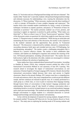 Eka Nurhidayat, Agus Rofi’I |159
theme; 2) "Activation and use of background knowledge and relevant schemata". The
teacher either “hooks into" or provides students with pertinent background knowledge
and schemata necessary for understanding a text, wearing the information into the
discussion, 3) "Direct teaching." When necessary, teachers provide direct teaching of
a skill or concept; 4)"Promotion of more complex language and expression." The
teacher elicits more extended student contributions by using a variety of elicitation
techniques: Invitations to expand, questions, and pauses; 5) "Promotion of bases for
statements or positions." The teacher promotes students' use of text, pictures, and
reasoning to support an argument or position by gently probing: "What makes you
think that?" or "Show us where it says; 6) "Fewer "known-answer" questions." Much
of the discussion centers on questions for which there might be more than one correct
answer; 7) "Responsiveness to student contribution." While having an initial plan and
maintaining the focus and coherence of the discussion, the teacher is also responsive
to the students' statement and the opportunities they provide; 8) "Connected
discourse". The discussion is characterized by multiple, interactive, connected turns:
succeeding utterances build upon and extended previous ones; 9)"Challenging, but
non-threatening, atmosphere". The teacher creates a challenging atmosphere that is
balanced by a positive affective climate. The teacher is more collaborator than
evaluator, and students are challenged to negotiate and construct the meaning of the
text; 10)"General participation, including self-selected turns". The teacher does not
hold exclusive light to the determine who talks; students are encouraged to volunteer
or otherwise influence the selection of speaking turns
Some studies have been conducted about Instructional Conversation. According
to Ghaffari & Fatemi, (2016), they conducted research entitled the effect of the
Instructional Conversation Method on oral autonomy of Iran EFL Learning. This
research aimed to investigate the impact of instructional conversations on oral
autonomy of Iranian English as Foreign Language (EFL) learners. Results showed that
instructional conversations helped decrease their stress and anxiety in English
classrooms. Based on the present findings, EFL learners must have a comprehension
of words and sentences; that is, they must comprehend how words are put into different
sounds, and how sentences are stressed in specific ways. IC is mainly performed in a
small group as a whole class, or even in pairs to maximize their language learning
through known forms of conversation to help learners' language production and
understanding. Instructors using IC take benefit of ordinary conversation about a
stimulating incentive or activity to tempt learners to use social and academic language
and to share previous knowledge. This method can help improve their speaking ability
through conversations to engage students in a structured discussion to activate
background knowledge and increasing learners' oral autonomy.
In line with the development of material for nursing students, Saragih (2014) in
his research entitled "Designing ESP Materials for Nursing Students Based on Needs
Analysis’. The study aims at exploring the learning needs of 50 nursing students and
 