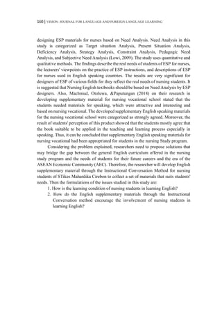 160 | VISION: JOURNAL FOR LANGUAGE AND FOREIGN LANGUAGE LEARNING
designing ESP materials for nurses based on Need Analysis. Need Analysis in this
study is categorized as Target situation Analysis, Present Situation Analysis,
Deficiency Analysis, Strategy Analysis, Constraint Analysis, Pedagogic Need
Analysis, and Subjective Need Analysis (Lowi, 2009). The study uses quantitative and
qualitative methods. The findings describe the real needs of students of ESP for nurses,
the lecturers' viewpoints on the practice of ESP instructions, and descriptions of ESP
for nurses used in English speaking countries. The results are very significant for
designers of ESP of various fields for they reflect the real needs of nursing students. It
is suggested that Nursing English textbooks should be based on Need Analysis by ESP
designers. Also, Machmud, Otoluwa, &Paputungan (2018) on their research in
developing supplementary material for nursing vocational school stated that the
students needed materials for speaking, which were attractive and interesting and
based on nursing vocational. The developed supplementary English speaking materials
for the nursing vocational school were categorized as strongly agreed. Moreover, the
result of students' perception of this product showed that the students mostly agree that
the book suitable to be applied in the teaching and learning process especially in
speaking. Thus, it can be concluded that supplementary English speaking materials for
nursing vocational had been appropriated for students in the nursing Study program.
Considering the problem explained, researchers need to propose solutions that
may bridge the gap between the general English curriculum offered in the nursing
study program and the needs of students for their future careers and the era of the
ASEAN Economic Community (AEC). Therefore, the researcher will develop English
supplementary material through the Instructional Conversation Method for nursing
students of STikes Mahardika Cirebon to collect a set of materials that suits students'
needs. Then the formulations of the issues studied in this study are:
1. How is the learning condition of nursing students in learning English?
2. How do the English supplementary materials through the Instructional
Conversation method encourage the involvement of nursing students in
learning English?
 