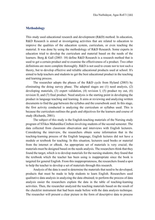 Eka Nurhidayat, Agus Rofi’I |161
Methodology
This study used educational research and development (R&D) method. In education,
R&D Research is aimed at investigating activities that are related to education to
improve the qualities of the education system, curriculum, or even teaching the
material. It was done by using the methodology of R&D Research. Some experts in
education tried to develop the curriculum and material based on the needs of the
learners. Borg & Gall (2003: 18) define R&D Research is a research method that is
used to get a certain product and to examine the effectiveness of a product. Two other
definitions are more complete thoroughly. R&D is not used to create nor to test such a
theory, but to develop effective and reliable educational products used at school. It's
aimed to help teachers and students to get the best educational product in the teaching
and learning process.
The researcher adopts the phases of the R&D cycle from Hyland (2003) by
eliminating the doing survey phase. The adapted stages are (1) need analysis, (2)
developing materials, (3) expert validation, (4) revision I, (5) product try out, (6)
revision II, and (7) final product. Need analysis is the starting point in developing the
product in language teaching and learning. It aims at reviewing and analyzing written
documents to find the gap between the syllabus and the coursebook used. In this stage,
the first activity conducted is analyzing the curriculum or syllabus used. This is
because the curriculum outlines the goals and objectives for the learners and course of
study (Richards, 2001).
The subject of this study is the English-teaching materials of the Nursing study
program of STikes Mahardika Cirebon involving students of the second semester. The
data collected from classroom observation and interviews with English lecturers.
Considering the interview, the researchers obtain some information that in the
teaching-learning process of the English language, English lectures did not have a
module or textbook for teaching. In this situation, lecturers used books or material
from the internet or eBook. An appropriate set of materials is very crucial; the
materials must be designed based on the needs analysis. The researchers think that they
found the target, which is to develop materials for the nursing students; they found that
the textbook which the teacher has been using is inappropriate since the book is
targeted for general English. From this inappropriateness, the researchers found a spot
to help the teacher to develop a set of materials through this research.
Analysis of the data is used to determine the materials that need to be developed,
products that must be made to help students to learn English. Researchers used
qualitative data analysis in analyzing the data obtained; to perform the process of data
analysis easier the researchers explain the data in the table of teaching-learning
activities. Then, the researcher analyzed the teaching materials based on the result of
the checklist instrument that had been made before with the data analysis technique.
The researcher will present a clear picture in the form of descriptive data to process
 