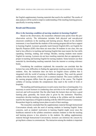 162 | VISION: JOURNAL FOR LANGUAGE AND FOREIGN LANGUAGE LEARNING
the English supplementary learning materials that need to be modified. The results of
data analysis will be useful to improve understanding of the teaching-learning process,
specifically in nursing students.
Result and Discussion
How is the learning condition of nursing students in learning English?
Based on the observation, the researchers obtained some points from this pre-
observation activity. The information includes both physical and non-physical
classroom conditions in the teaching and learning process. Based on the checklist
instrument, it was found that the students of the nursing program did not have support
in learning English. Lecturers generally teach General English (GE), not English for
Specific Purposes (ESP); then there are more than 30 students in one class, this can
lead to less effective in teaching and learning English that must master the four skills
(speaking, listening, reading, and writing). Besides, nursing students must master
English for nursing. Lecturers do not have teaching materials that are appropriate or
proper in teaching and learning English for nursing students. Some lecturers use their
materials by downloading teaching materials from the internet or existing reference
books.
Considering the conditions explained, the researcher can conclude that the
lecturer has some difficulties in finding the appropriate teaching materials for nursing
students. Also, the institution does not have an English course syllabus that is
integrated with the world of nursing or healthcare program. They used the general
syllabus from the internet, which is still a common material. The course syllabus for
the nursing program differs from the general syllabus of the course. The English
syllabus of nursing includes the competencies they need in the world of work or
hospitals.
The teaching and learning process in each course must have a learning plan. It is
necessary to assist lecturers in conducting class activities to be well-organized, well-
received, and well-reconciled. One the other hand, the lecturer does not have a good
learning plan; generally, the lesson plan is given by the institution. Therefore,
researchers develop teaching materials by looking at the syllabus and the students'
need for the importance of English in dealing with the ASEAN Economic Community.
Researchers begin by making lesson plans in each of their meetings.
The researcher concluded that the supplementary material through Instructional
Conversation already suits the need of nursing students in learning English. Some
concerns, such as students' motivation in learning English might occur since the
healthcare material in the syllabus sometimes saturates students so that the teaching
and learning process is less attractive to the students. By adding supplementary
material through Instructional Conversation, lecturers can minimize the concern by
giving them a chance to communicate. The interaction among the students is important
 