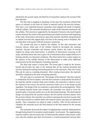 164 | VISION: JOURNAL FOR LANGUAGE AND FOREIGN LANGUAGE LEARNING
checked by the second expert, the third list of researchers analyzes the revised of the
best materials.
The first step is mapping or designing. In this step, the researcher collected the
source or reference in the form of a book or material used by the previous lecturer.
This step is very important because researchers must integrate the needs of students
with the syllabus. The researcher decided not to make all the materials mentioned with
the syllabus. This decision is supported by the demand of lecturers who teach English
courses based on the results of the questionnaires provided to lecturers at the beginning
of the study. Researchers and lecturers agree that materials should be designed based
on student activities that support daily activities in the nursing work or hospitals, this
can help them in facing the ASEAN economic community.
The second step aims to analyze the syllabus. In this step researchers and
lecturers discuss which part of the syllabus should be developed into teaching
materials. Second, researchers and lecturers jointly observe the needs of nursing
students by doing some observations. A checklist of observations occurring in the
study; and observations that aim to gain a lot of information about student behavior in
learning and also see classroom conditions. The observations have a major impact on
the analysis of the syllabus because of the observations to make some additional
material parts for the development of teaching materials.
The third step creates a lesson plan. The lesson plan is made by the lecturer
herself and provides the steps in the meeting then all the material presented and
activities during the teaching and learning process in the classroom. Thus, the Lesson
Plan can be used as a teaching document. After creating lesson plans, the materials
should be completed in the form of teaching materials.
The next step is to construct the "first design of the material", then this material
is validated by the first Evaluator, when the first evaluator is analyzed the first draft of
the material, and the evaluator finds some mistakes, the researcher is asked to revise
the material to the correct one and the correction results serve as the design second
ingredient. The design of the two materials is analyzed by the second appraiser. When
the teaching material found some mistakes, the researcher was asked to revise the
material again. Correction results serve as the third material design. The third material
design was analyzed by the second evaluator, the first and the second evaluator, from
the second evaluator, the researcher was asked to rearrange the activities in good order
so that when teachers or students follow this material step by step, they can understand
quickly. Then, researchers are asked to make it perfect. After all the materials are
validated, the researcher gives the final material as the final material for the nursing
students.
The researcher discussed the impact of supplementary material implementation
through Instructional Conversation toward students’ involvement. The supplementary
material could be said successful only if it had raised the students' achievement, in this
case when the students gain their involvement; it would automatically increase their
 