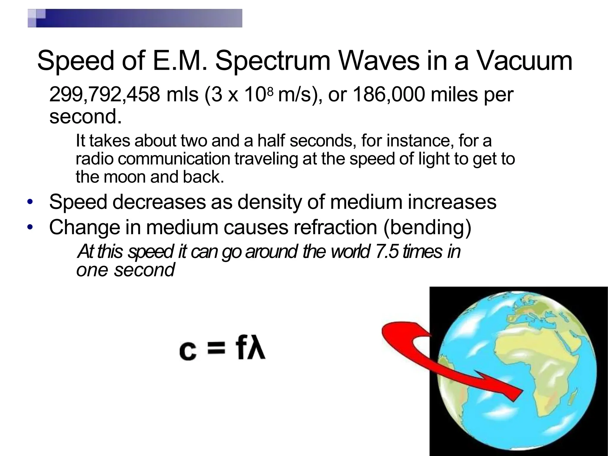 Speed of E.M. Spectrum Waves in a Vacuum
299,792,458 mls (3 x 108 m/s), or 186,000 miles per
second.
It takes about two and a half seconds, for instance, for a
radio communication traveling at the speed of light to get to
the moon and back.
• Speed decreases as density of medium increases
• Change in medium causes refraction (bending)
Atthis speed it can goaround the world 7.5 times in
one second
 