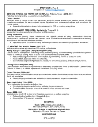 RESUME
EVELYN KIM ● Page 2
210.296.5549 ● ekkim1958@yahoo.com
SENDERO IMAGING AND TREATMENT CENTER, San Antonio, Texas ● 2010-2011
Radiology center providing services to numerous facilities.
Coder / Auditor
Managed team of remote coders and performed audits to ensure accuracy and monitor number of daily
procedures completed for each assigned center. Developed and implemented policies and procedures for
remote coders.
 Streamlined introduction of new codes introduced by CPT by creating new policies.
LONE STAR CANCER ASSOCIATES, San Antonio, Texas ● 2010
Independent practice specializing in Oncology and Hematology.
Billing Supervisor
Oversaw payment posting, claims submissions, and appeals related to billing. Administered insura nce
verifications for patients and assisted with payment plans. Provided administrative support related to scheduling
appointments and handling telephone inquiries.
 Improved provider documentations by performing audits and recommending adjustments as needed.
UT MEDICINE, San Antonio, Texas ● 2002-2010
Multi-specialty practice with more than 300 medical professionals.
Acting Manager Coding and Charge Entry (2009-2010)
Directed team of 50 employees performing coding and charge entry. Presented weekly updates to management
related to backlog of coding. Acted as super user for implementation of EPIC EMR.
 Reduced backlog of claims to be coded by 50% by establishing policies to outsource code.
 Achieved 50% decrease in time for data entry.
 Supported development of policies and procedures for numerous coding and data entry functions.
Coding Supervisor (2008-2009)
Oversaw coders from various departments by addressing progress and needs of each coder. Communicated
chances in codes to all coders. Implemented resolutions for coding issues.
Coder Educator (2006-2008)
Educated medical professionals on property documentation policies. Administered coding for surgical procedures
for all sub specialties.
 Developed program to educate residents on coding issues and proper documentation.
Team Lead Coding (2004-2006)
Performed coding for surgeries and clinic visits
 Contributed to development of coding guideline for new procedure.
 Created tracking document for surgical cases including payment outcomes.
Coder (2002-2004)
Initiated coding for all E & M visits for orthopedics department as well as surgeries.
 Reduced coding backlog from 10 days to 2 days.
 Accomplished 97% accuracy on audits.
EDUCATION
Master of Business Administration
University of Phoenix, San Antonio, Texas
Bachelor of Science in Healthcare Administration
University of Phoenix, San Antonio, Texas
CERTIFICATIONS
CPC and CRC
 