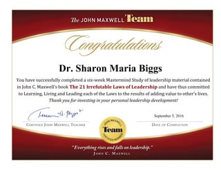 Dr. Sharon Maria Biggs
You have successfully completed a six-week Mastermind Study of leadership material contained
in John C. Maxwell’s book The 21 Irrefutable Laws of Leadership and have thus committed
to Learning, Living and Leading each of the Laws to the results of adding value to other’s lives.
Thank you for investing in your personal leadership development!
September 5, 2016
 