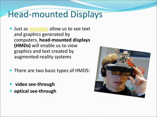 Head-mounted Displays
 Just as monitors allow us to see text
and graphics generated by
computers, head-mounted displays
(HMDs) will enable us to view
graphics and text created by
augmented-reality systems
 There are two basic types of HMDS:
 video see-through
 optical see-through
 