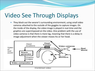Video See Through Displays
 They block out the wearer's surrounding environment, using small video
cameras attached to the outside of the goggles to capture images. On
the inside of the display, the video image is played in real-time and the
graphics are superimposed on the video. One problem with the use of
video cameras is that there is more lag, meaning that there is a delay in
image-adjustment when the viewer moves his or her head.
 