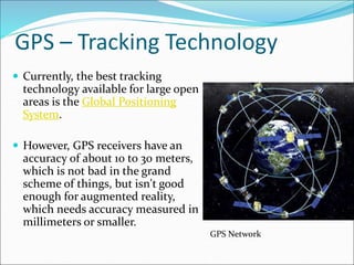 GPS – Tracking Technology
 Currently, the best tracking
technology available for large open
areas is the Global Positioning
System.
 However, GPS receivers have an
accuracy of about 10 to 30 meters,
which is not bad in the grand
scheme of things, but isn't good
enough for augmented reality,
which needs accuracy measured in
millimeters or smaller.
GPS Network
 