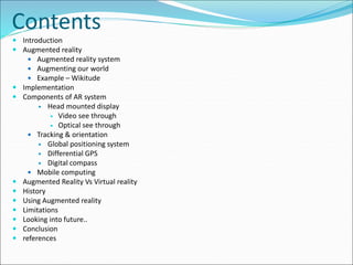 Contents
 Introduction
 Augmented reality
 Augmented reality system
 Augmenting our world
 Example – Wikitude
 Implementation
 Components of AR system
 Head mounted display
 Video see through
 Optical see through
 Tracking & orientation
 Global positioning system
 Differential GPS
 Digital compass
 Mobile computing
 Augmented Reality Vs Virtual reality
 History
 Using Augmented reality
 Limitations
 Looking into future..
 Conclusion
 references
 