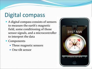 Digital compass
 A digital compass consists of sensors
to measure the earth's magnetic
field, some conditioning of those
sensor signals, and a microcontroller
to interpret the data
 Components
 Three magnetic sensors
 One tilt sensor
 