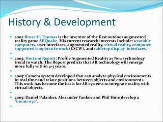 History & Development
 2002:Bruce H. Thomas is the inventor of the first outdoor augmented
reality game ARQuake. His current research interests include: wearable
computers, user interfaces, augmented reality, virtual reality, computer
supported cooperative work (CSCW), and tabletop display interfaces.

 2005: Horizon Report: Profile Augmented Reality as New technology
trend to watch. The Report predicts that AR technology will emerge
more fully within 4-5 years.

 2005: Camera system developed that can analyze physical environments
in real time and relate positions between objects and environments.
This work has become the basis for AR systems to integrate reality with
virtual objects.

 2005: Daniel Palanker, Alexander Vankov and Phil Huie develop a
"bionic eye".

 