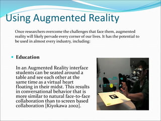 Using Augmented Reality
 Education
In an Augmented Reality interface
students can be seated around a
table and see each other at the
same time as a virtual heart
floating in their midst. This results
in conversational behavior that is
more similar to natural face-to-face
collaboration than to screen based
collaboration [Kiyokawa 2002].
Once researchers overcome the challenges that face them, augmented
reality will likely pervade every corner of our lives. It has the potential to
be used in almost every industry, including:
 