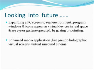 Looking into future ……
 Expanding a PC screen to real environment..program
windows & icons appear as virtual devices in real space
& are eye or gesture operated, by gazing or pointing.
 Enhanced media application ,like pseudo holographic
virtual screens, virtual surround cinema.
 