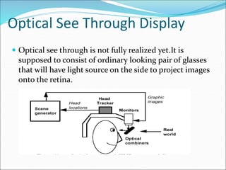 Optical See Through Display
 Optical see through is not fully realized yet.It is
supposed to consist of ordinary looking pair of glasses
that will have light source on the side to project images
onto the retina.
 