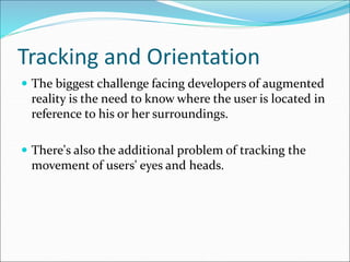 Tracking and Orientation
 The biggest challenge facing developers of augmented
reality is the need to know where the user is located in
reference to his or her surroundings.
 There's also the additional problem of tracking the
movement of users' eyes and heads.
 