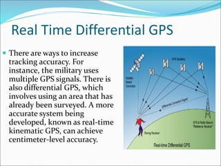 Real Time Differential GPS
 There are ways to increase
tracking accuracy. For
instance, the military uses
multiple GPS signals. There is
also differential GPS, which
involves using an area that has
already been surveyed. A more
accurate system being
developed, known as real-time
kinematic GPS, can achieve
centimeter-level accuracy.
 