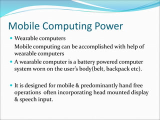 Mobile Computing Power
 Wearable computers
Mobile computing can be accomplished with help of
wearable computers
 A wearable computer is a battery powered computer
system worn on the user’s body(belt, backpack etc).
 It is designed for mobile & predominantly hand free
operations often incorporating head mounted display
& speech input.
 