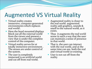 Augmented VS Virtual Reality
 Virtual reality creates
immersive, computer generated
environments which replaces
real world
 Here the head mounted displays
block out all the external world
from the viewer and present a
view that is under the complete
control of the computer.
 Virtual reality serves for at
totally immersive environment .
The senses are under control of
the system.
 The user is completely
immersed is an artificial world
and cut off from real world.
 Augmented reality is closer to
the real world. augmented
reality add graphics, sounds &
smell to the natural world, as it
exists.
 Thus it augments the real world
scene in such a way that the user
can maintain a sense of presence
in that world.
 That is ,the user can interact
with the real world, and at the
same time can see, both the real
and virtual world co-existing.
 User is not cut off from the
reality
 