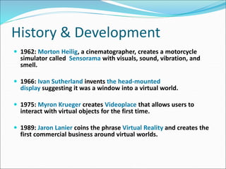 History & Development
 1962: Morton Heilig, a cinematographer, creates a motorcycle
simulator called Sensorama with visuals, sound, vibration, and
smell.
 1966: Ivan Sutherland invents the head-mounted
display suggesting it was a window into a virtual world.
 1975: Myron Krueger creates Videoplace that allows users to
interact with virtual objects for the first time.
 1989: Jaron Lanier coins the phrase Virtual Reality and creates the
first commercial business around virtual worlds.
 