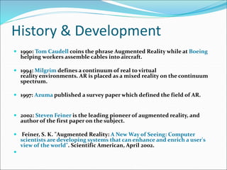 History & Development
 1990: Tom Caudell coins the phrase Augmented Reality while at Boeing
helping workers assemble cables into aircraft.
 1994: Milgrim defines a continuum of real to virtual
reality environments. AR is placed as a mixed reality on the continuum
spectrum.
 1997: Azuma published a survey paper which defined the field of AR.
 2002: Steven Feiner is the leading pioneer of augmented reality, and
author of the first paper on the subject.
 Feiner, S. K. "Augmented Reality: A New Way of Seeing: Computer
scientists are developing systems that can enhance and enrich a user's
view of the world". Scientific American, April 2002.

 