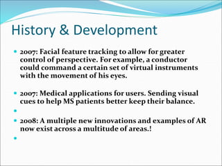 History & Development
 2007: Facial feature tracking to allow for greater
control of perspective. For example, a conductor
could command a certain set of virtual instruments
with the movement of his eyes.
 2007: Medical applications for users. Sending visual
cues to help MS patients better keep their balance.

 2008: A multiple new innovations and examples of AR
now exist across a multitude of areas.!

 