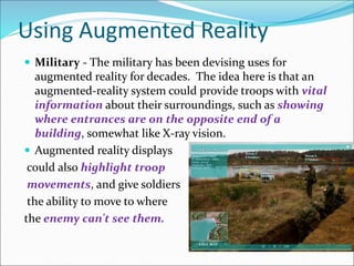 Using Augmented Reality
 Military - The military has been devising uses for
augmented reality for decades. The idea here is that an
augmented-reality system could provide troops with vital
information about their surroundings, such as showing
where entrances are on the opposite end of a
building, somewhat like X-ray vision.
 Augmented reality displays
could also highlight troop
movements, and give soldiers
the ability to move to where
the enemy can't see them.
 