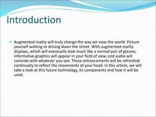 Introduction
 Augmented reality will truly change the way we view the world. Picture
yourself walking or driving down the street. With augmented-reality
displays, which will eventually look much like a normal pair of glasses,
informative graphics will appear in your field of view, and audio will
coincide with whatever you see. These enhancements will be refreshed
continually to reflect the movements of your head. In this article, we will
take a look at this future technology, its components and how it will be
used.
 