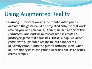 Using Augmented Reality
 Gaming - How cool would it be to take video games
outside? The game could be projected onto the real world
around you, and you could, literally, be in it as one of the
characters. One Australian researcher has created a
prototype game that combines Quake, a popular video
game, with augmented reality. He put a model of a
university campus into the game's software. Now, when
he uses this system, the game surrounds him as he walks
across campus.
 
