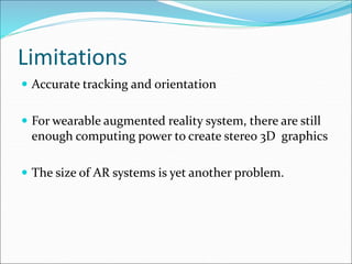Limitations
 Accurate tracking and orientation
 For wearable augmented reality system, there are still
enough computing power to create stereo 3D graphics
 The size of AR systems is yet another problem.
 