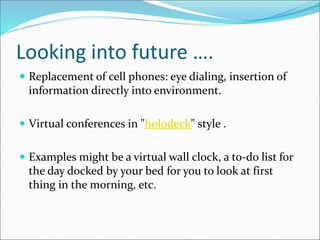 Looking into future ….
 Replacement of cell phones: eye dialing, insertion of
information directly into environment.
 Virtual conferences in "holodeck" style .
 Examples might be a virtual wall clock, a to-do list for
the day docked by your bed for you to look at first
thing in the morning, etc.
 