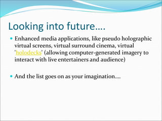 Looking into future….
 Enhanced media applications, like pseudo holographic
virtual screens, virtual surround cinema, virtual
'holodecks' (allowing computer-generated imagery to
interact with live entertainers and audience)
 And the list goes on as your imagination….
 