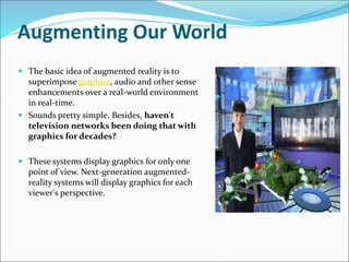 Augmenting Our World
 The basic idea of augmented reality is to
superimpose graphics, audio and other sense
enhancements over a real-world environment
in real-time.
 Sounds pretty simple. Besides, haven't
television networks been doing that with
graphics for decades?
 These systems display graphics for only one
point of view. Next-generation augmented-
reality systems will display graphics for each
viewer's perspective.
 