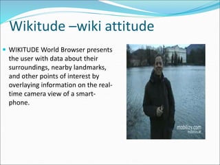 Wikitude –wiki attitude
 WIKITUDE World Browser presents
the user with data about their
surroundings, nearby landmarks,
and other points of interest by
overlaying information on the real-
time camera view of a smart-
phone.
 