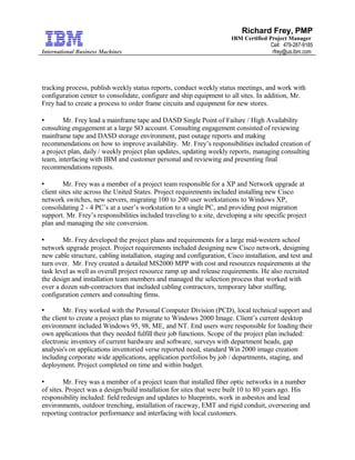 International Business Machines
Richard Frey, PMP
IBM Certified Project Manager
Cell: 479-287-9185
rfrey@us.ibm.com
tracking process, publish weekly status reports, conduct weekly status meetings, and work with
configuration center to consolidate, configure and ship equipment to all sites. In addition, Mr.
Frey had to create a process to order frame circuits and equipment for new stores.
 Mr. Frey lead a mainframe tape and DASD Single Point of Failure / High Availability
consulting engagement at a large SO account. Consulting engagement consisted of reviewing
mainframe tape and DASD storage environment, past outage reports and making
recommendations on how to improve availability. Mr. Frey’s responsibilities included creation of
a project plan, daily / weekly project plan updates, updating weekly reports, managing consulting
team, interfacing with IBM and customer personal and reviewing and presenting final
recommendations reposts.
 Mr. Frey was a member of a project team responsible for a XP and Network upgrade at
client sites site across the United States. Project requirements included installing new Cisco
network switches, new servers, migrating 100 to 200 user workstations to Windows XP,
consolidating 2 - 4 PC’s at a user’s workstation to a single PC, and providing post migration
support. Mr. Frey’s responsibilities included traveling to a site, developing a site specific project
plan and managing the site conversion.
 Mr. Frey developed the project plans and requirements for a large mid-western school
network upgrade project. Project requirements included designing new Cisco network, designing
new cable structure, cabling installation, staging and configuration, Cisco installation, and test and
turn over. Mr. Frey created a detailed MS2000 MPP with cost and resources requirements at the
task level as well as overall project resource ramp up and release requirements. He also recruited
the design and installation team members and managed the selection process that worked with
over a dozen sub-contractors that included cabling contractors, temporary labor staffing,
configuration centers and consulting firms.
 Mr. Frey worked with the Personal Computer Division (PCD), local technical support and
the client to create a project plan to migrate to Windows 2000 Image. Client’s current desktop
environment included Windows 95, 98, ME, and NT. End users were responsible for loading their
own applications that they needed fulfill their job functions. Scope of the project plan included:
electronic inventory of current hardware and software, surveys with department heads, gap
analysis's on applications inventoried verse reported need, standard Win 2000 image creation
including corporate wide applications, application portfolios by job / departments, staging, and
deployment. Project completed on time and within budget.
 Mr. Frey was a member of a project team that installed fiber optic networks in a number
of sites. Project was a design/build installation for sites that were built 10 to 80 years ago. His
responsibility included: field redesign and updates to blueprints, work in asbestos and lead
environments, outdoor trenching, installation of raceway, EMT and rigid conduit, overseeing and
reporting contractor performance and interfacing with local customers.
 