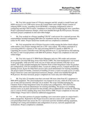 International Business Machines
Richard Frey, PMP
IBM Certified Project Manager
Cell: 479-287-9185
rfrey@us.ibm.com
 Mr. Frey led a project team of 5 Project managers and 60+ people to install Frame and
ISDN services to over 2300 stores across the United States and Canada. Project consists of
ordering ISDN circuits, extending circuit DEMARCs, managing configuration center to
configuring and ship CISCO routers, installation of router and reconfiguring the store controllers.
Project experienced numerous changes, which were handled through the PCR process. Revenue
increased, project completed on time and within budget.
 Mr. Frey worked on a Project installing Y2K PC’s and servers for a national account. His
responsibilities included managing IBM labor for installation and the customer’s configuration
center for PC orders. Project lasted four months and was completed as scheduled.
 Mr. Frey assumed the role of Project Executive (while running the below listed rollout)
while mentor a new Project manager that ran a 250+ store rollout. The rollout consisted of 1)
Converting 4684 P21 registers to P41 and converting OEM P21 boards to IBM P41, 2)
Upgrading the in-store controllers from 540 meg hard drives to 3.2 gig hard drives and replacing
the mod 2,3 and 4 receipt printers with IBM 4610 printers. Project was completed on time and
within budget.
 Mr. Frey led a team of 31 IBM Project Managers and over 300 vender and customer
personal that converted 600 drug stores from NCR to IBM. The client headquarters was located
in our geography, while all of the work was out of state and run remotely with trips out as
needed. The scope included managing the Charlotte Point of Sale Integration Center for product
pre-configuration, CGS for installation labor, Lucent for cabling services, Catapult and DVA for
training services, Kyrus for Help Desk services and a local administrator for tracking and billing.
The project lasted 24 months, consisted of installing 24 stores a week at its peak access 25 states.
Project lasted two years and experienced numerous changes, which were handled through the
PCR process. Revenue increased, project completed one week early and within budget.
 Mr. Frey led a 25-member team that converted 186-store chain from ICL equipment to
IBM 4694 equipment. The client headquarters was located in our area, while all of the work was
out of state and run remotely with trips out as needed. The scope included managing the
Charlotte Point of Sale Integration Center for product pre-configuration, TSS and CGS for
installation labor and local administrator for tracking and billing. The project was installing
nineteen stores at its peak and lasted for nine months with an additional five months the following
year to convert 49 free standing drug stores from NCR to IBM. Project completed on time and
within budget. Project led to numerous additional engagements.
 Mr. Frey led a portion of a project installing a new reservation system in a major hotel’s
chain of properties. Reported to the Project Executive and ran a team of 20+ people whom
converted fifteen hotel sites across the US. Conversion activities included ordering equipment,
installing Cat5 wiring and installation and configuration of servers, network equipment and
workstations. Project completed as scheduled.
 