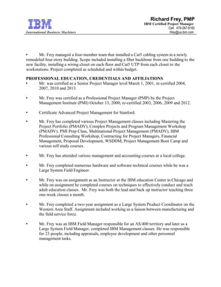 International Business Machines
Richard Frey, PMP
IBM Certified Project Manager
Cell: 479-287-9185
rfrey@us.ibm.com
 Mr. Frey managed a four-member team that installed a Cat5 cabling system in a newly
remodeled four-story building. Scope included installing a fiber backbone from one building to the
new facility, installing a wiring closet on each floor and Cat5 UTP from each closet to the
workstations. Project completed as scheduled and within budget.
PROFESSIONAL EDUCATION, CREDENTIALS AND AFFILIATIONS
 Mr. was certified as a Senior Project Manager level March 1, 2001, re-certified 2004,
2007, 2010 and 2013.
 Mr. Frey was certified as a Professional Project Manager (PMP) by the Project
Management Institute (PMI) October 13, 2000, re-certified 2003, 2006, 2009 and 2012.
 Certificate Advanced Project Management for Stanford.
 Mr. Frey has completed various Project Management classes including Mastering the
Project Portfolio (PMADV), Complex Projects and Program Management Workshop
(PMADV), PMI Prep Class, Multinational Project Management (PMADV), IBM
Professional Consulting Workshop, Contracting for Project Managers, Financial
Management, Proposal Development, WSDDM, Project Management Boot Camp and
various self study courses.
 Mr. Frey has attended various management and accounting courses at a local college.
 Mr. Frey completed numerous hardware and software technical courses while he was a
Large System Field Engineer.
 Mr. Frey was on assignment as an Instructor at the IBM education Center in Chicago and
while on assignment he completed courses on techniques to effectively conduct and teach
adult education classes. Mr. Frey was both the lead and back up instructor teaching three
one-week classes a month.
 Mr. Frey completed a two-year assignment as a Large System Product Coordinator on the
Western Area Staff. Assignment included working as a liaison between manufacturing and
the field service force.
 Mr. Frey was an IBM Field Manager responsible for an AS/400 territory and later as a
Large System Field Manager, completed IBM Management classes. He was responsible
for 23 people, including appraisals, employee development and other personnel
management tasks.
 