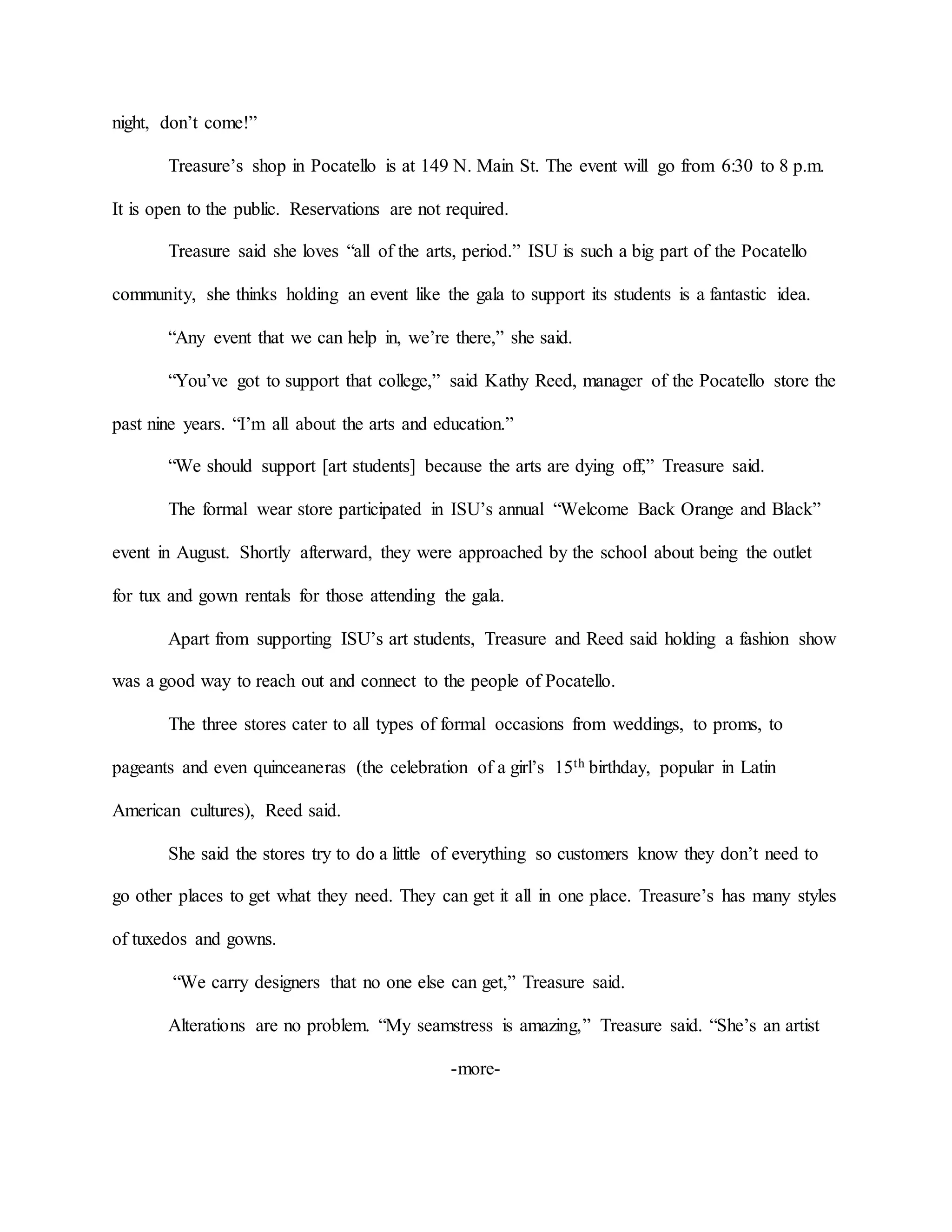night, don’t come!”
Treasure’s shop in Pocatello is at 149 N. Main St. The event will go from 6:30 to 8 p.m.
It is open to the public. Reservations are not required.
Treasure said she loves “all of the arts, period.” ISU is such a big part of the Pocatello
community, she thinks holding an event like the gala to support its students is a fantastic idea.
“Any event that we can help in, we’re there,” she said.
“You’ve got to support that college,” said Kathy Reed, manager of the Pocatello store the
past nine years. “I’m all about the arts and education.”
“We should support [art students] because the arts are dying off,” Treasure said.
The formal wear store participated in ISU’s annual “Welcome Back Orange and Black”
event in August. Shortly afterward, they were approached by the school about being the outlet
for tux and gown rentals for those attending the gala.
Apart from supporting ISU’s art students, Treasure and Reed said holding a fashion show
was a good way to reach out and connect to the people of Pocatello.
The three stores cater to all types of formal occasions from weddings, to proms, to
pageants and even quinceaneras (the celebration of a girl’s 15th birthday, popular in Latin
American cultures), Reed said.
She said the stores try to do a little of everything so customers know they don’t need to
go other places to get what they need. They can get it all in one place. Treasure’s has many styles
of tuxedos and gowns.
“We carry designers that no one else can get,” Treasure said.
Alterations are no problem. “My seamstress is amazing,” Treasure said. “She’s an artist
-more-
 
