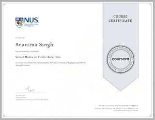 EDUCA
T
ION FOR EVE
R
YONE
CO
U
R
S
E
C E R T I F
I
C
A
TE
COURSE
CERTIFICATE
01/26/2017
Arunima Singh
Social Media in Public Relations
an online non-credit course authorized by National University of Singapore and offered
through Coursera
has successfully completed
Dr. Tracy Loh
Visiting Fellow
Department of Communications and New Media
Verify at coursera.org/verify/DUPYTY9BYC72
Coursera has confirmed the identity of this individual and
their participation in the course.
 