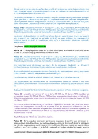 ---
Loi électorale – Textes coordonnés (2006 & Révisions 2011, 2015 et 2017) - Usage personnel
7
Elle est inscrite par les soins du greffier dans un rôle. L’inscription au rôle se fait dans l’ordre des
dates de dépôt suivant une numérotation continue, en indiquant les noms du demandeur et
la circonscription électorale concernée.
La requête est notifiée au candidat contesté, au parti politique ou regroupement politique
ayant présenté la candidature ainsi qu’à la Commission électorale nationale indépendante.
Ceux-ci peuvent adresser à la juridiction saisie leurs observations dans un délai de trois jours
après notification. L’absence de conclusions n’est pas suspensive de la procédure.
Article 27 ter : (modifié par l’article 1er de la Loi n° 17/013 du 24 décembre 2017 modifiant et
complétant la Loi n°06/006 du 09 mars 2006 portant organisation des élections présidentielle,
législatives, provinciales, urbaines, municipales et locales telle que modifiée à ce jour)
La décision de la juridiction est notifiée sans frais, dans les septante-deux heures qui suivent
son prononcé, au requérant, au candidat contesté, au parti politique ou regroupement
politique ayant présenté la candidature ainsi qu’à la Commission électorale nationale
indépendante.
Chapitre IV : De la campagne électorale
Article 28 : La campagne électorale est ouverte trente jours au maximum avant la date du
scrutin et s’achève vingt-quatre heures avant cette date.
Article 29 : (modifié par l’article 1er de la Loi n° 17/013 du 24 décembre 2017 modifiant et
complétant la Loi n°06/006 du 09 mars 2006 portant organisation des élections présidentielle,
législatives, provinciales, urbaines, municipales et locales telle que modifiée à ce jour)
Les rassemblements électoraux, au cours de la campagne électorale, se déroulent
conformément aux dispositions légales relatives aux manifestations publiques.
Seuls sont habilités à organiser des réunions électorales, les partis politiques, les regroupements
politiques et les candidats indépendants ou leurs délégués.
Les réunions électorales se tiennent librement sur l’ensemble du territoire national.
Les organisateurs des manifestations et rassemblements électoraux veillent à leur bon
déroulement, notamment en ce qui concerne le maintien de l’ordre public et le respect de la
loi.
Ils peuvent, le cas échéant, demander l’assistance des agents de la Police nationale congolaise.
Article 30 : (modifié par l’article 1er de la Loi n°15/001 du 12 février 2015 modifiant et
complétant la Loi n°06/006 du 09 mars 2006 portant organisation des élections présidentielle,
législatives, provinciales, urbaines, municipales et locales telle que modifiée par la Loi n°11/003
du 25 juin 2011)
Pendant la période de la campagne électorale, l’apposition d’affiches, de photos et autres
effigies de propagande électorale est autorisée dans les conditions déterminées par la
Commission électorale nationale indépendante en concertation avec le Conseil supérieur de
l’audiovisuel et de la communication dans le but de garantir l’équité entre les candidats quant
à l’exercice de ce droit.
Tout affichage est interdit sur les édifices publics.
Article 31 : Sans préjudice des textes particuliers organisant la carrière des personnes ci-
dessous, toute activité politique ou toute participation active à des manifestations politiques
est interdite aux agents de carrière des services publics de l’Etat, aux magistrats, aux membres
des Forces armées congolaises et de la Police nationale congolaise ainsi qu’à ceux des services
 