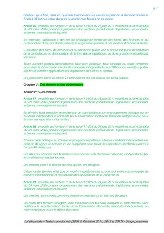 ---
Loi électorale – Textes coordonnés (2006 & Révisions 2011, 2015 et 2017) - Usage personnel
9
décision, sans frais, dans les quarante-huit heures qui suivent la prise de la décision devant le
Conseil d’Etat qui statue dans les quarante-huit heures de sa saisine.
Article 36 : (modifié par l’article 1er de la Loi n°11/003 du 25 juin 2011 modifiant la Loi n°06/006
du 09 mars 2006 portant organisation des élections présidentielle, législatives, provinciales,
urbaines, municipales et locales)
Est interdite, l’utilisation à des fins de propagande électorale des biens, des finances et du
personnel de l’Etat, des établissements et organismes publics et des sociétés d’économie mixte.
L’utilisation des biens, des finances et du personnel public visé ci-dessus est punie de radiation
de la candidature ou d’annulation de la liste du parti politique, ou du regroupement politique
incriminé.
Toute autorité politico-administrative, tout parti politique, tout candidat ou toute personne
peut saisir la Commission électorale nationale indépendante ou l’Officier du ministère public
aux fins d’obtenir l’application des dispositions de l’alinéa ci-dessus.
Les juridictions citées à l’article 27 connaissent des cas d’abus des biens publics.
Chapitre V : Des témoins et des observateurs
Section Ière : Des témoins
Article 37 : (modifié par l’article 1er de la Loi n°11/003 du 25 juin 2011 modifiant la Loi n°06/006
du 09 mars 2006 portant organisation des élections présidentielle, législatives, provinciales,
urbaines, municipales et locales)
Est témoin, tout congolais mandaté par un parti politique, un regroupement politique ou un
candidat indépendant et accrédité par la Commission électorale nationale indépendante pour
assister aux opérations électorales.
Article 38 : (modifié par l’article 1er de la Loi n°11/003 du 25 juin 2011 modifiant la Loi n°06/006
du 09 mars 2006 portant organisation des élections présidentielle, législatives, provinciales,
urbaines, municipales et locales)
Chaque parti politique ou chaque regroupement politique, chaque candidat indépendant a le
droit de désigner un témoin et son suppléant pour suivre les opérations électorales visées à
l’article 40 ci-dessous.
Les listes des témoins sont transmises à la Commission électorale nationale indépendante par
le canal de ses bureaux locaux.
Les témoins sont à la charge de ceux qui les ont désignés.
L’absence de témoins n’est pas un motif d’invalidation du scrutin sauf si elle est provoquée de
manière intentionnelle et en violation des dispositions de la présente loi.
Article 39 : (modifié par l’article 1er de la Loi n°11/003 du 25 juin 2011 modifiant la Loi n°06/006
du 09 mars 2006 portant organisation des élections présidentielle, législatives, provinciales,
urbaines, municipales et locales)
Les témoins sont choisis parmi les personnes inscrites sur la liste des électeurs.
Les noms des témoins désignés, avec indication des bureaux auxquels ils sont affectés, sont
notifiés à la représentation locale de la Commission électorale nationale indépendante au
moins sept jours avant le début du scrutin.
 