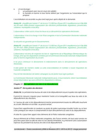 ---
Loi électorale – Textes coordonnés (2006 & Révisions 2011, 2015 et 2017) - Usage personnel
11
s’il est étranger :
1. un passeport avec visa en cours de validité ;
2. le mandat en bonne et due forme délivré par l’organisme ou l’association qui le
propose
L’accréditation est accordée au plus tard sept jours après dépôt de la demande.
Article 44 : (modifié par l’article 1er de la Loi n°11/003 du 25 juin 2011 modifiant la Loi n°06/006
du 09 mars 2006 portant organisation des élections présidentielle, législatives, provinciales,
urbaines, municipales et locales)
L’observateur a libre accès à tous les lieux où se déroulent les opérations électorales.
L’observateur n’est à la charge ni de l’Etat congolais ni de la Commission électorale nationale
indépendante.
Sa sécurité est garantie par le Gouvernement.
Article 45 : (modifié par l’article 1er de la Loi n°11/003 du 25 juin 2011 modifiant la Loi n°06/006
du 09 mars 2006 portant organisation des élections présidentielle, législatives, provinciales,
urbaines, municipales et locales)
L’observateur est tenu de respecter les lois et règlements de la République Démocratique du
Congo, ainsi que les dispositions arrêtées par la Commission électorale nationale indépendante
pour la bonne organisation du scrutin.
Il ne peut s’immiscer ni directement ni indirectement dans le déroulement de opérations
électorales.
Il doit porter de manière visible sa carte d’accréditation et l’exhiber à toute réquisition de
l’autorité compétente.
Il lui est fait interdiction de battre campagne ou de porter tout signe partisan.
La Commission électorale nationale indépendante peut, à tout moment, retirer l’accréditation
à tout observateur qui aura enfreint les dispositions ci-dessus.
Chapitre VI : Des opérations de vote et de dépouillement
Section Ière De la police des élections
Article 46 : Le président du bureau de vote et de dépouillement assure la police des opérations.
Il prend les mesures requises pour maintenir l’ordre et la tranquillité aux lieux du vote et de
dépouillement des élections.
Le bureau de vote et de dépouillement tranche provisoirement toutes les difficultés touchant
au scrutin. Mention en est faite au procès-verbal.
Il peut faire appréhender et conduire au poste de police quiconque trouble l’ordre ou se livre
à des pratiques de nature à compromettre le bon déroulement du vote et du dépouillement.
A cette fin, il peut faire appel à des éléments de la Police nationale congolaise.
Aucun élément de la Police nationale congolaise, des Forces armées, de tout autre service ne
peut être placé dans la salle de vote ni à ses abords immédiats, ni y intervenir sans l’autorisation
expresse du président du bureau de vote et de dépouillement.
 
