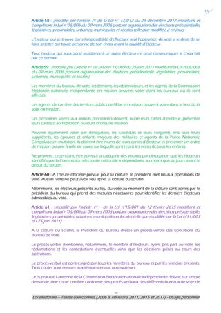 ---
Loi électorale – Textes coordonnés (2006 & Révisions 2011, 2015 et 2017) - Usage personnel
15
Article 58 : (modifié par l’article 1er de la Loi n° 17/013 du 24 décembre 2017 modifiant et
complétant la Loi n°06/006 du 09 mars 2006 portant organisation des élections présidentielle,
législatives, provinciales, urbaines, municipales et locales telle que modifiée à ce jour)
L’électeur qui se trouve dans l’impossibilité d’effectuer seul l’opération de vote a le droit de se
faire assister par toute personne de son choix ayant la qualité d’électeur.
Tout électeur qui aura porté assistance à un autre électeur ne peut communiquer le choix fait
par ce dernier.
Article 59 : (modifié par l’article 1er de la Loi n°11/003 du 25 juin 2011 modifiant la Loi n°06/006
du 09 mars 2006 portant organisation des élections présidentielle, législatives, provinciales,
urbaines, municipales et locales)
Les membres du bureau de vote, les témoins, les observateurs, et les agents de la Commission
électorale nationale indépendante en mission peuvent voter dans les bureaux où ils sont
affectés.
Les agents de carrière des services publics de l’Etat en mission peuvent voter dans le lieu où ils
sont en mission.
Les personnes visées aux alinéas précédents doivent, outre leurs cartes d’électeur, présenter
leurs cartes d’accréditation ou leurs ordres de mission.
Peuvent également voter par dérogation, les candidats et leurs conjoints ainsi que leurs
suppléants, les épouses et enfants majeurs des militaires et agents de la Police Nationale
Congolaise en mutation. Ils doivent être munis de leurs cartes d’électeur et présenter un ordre
de mission ou une feuille de route sur laquelle sont repris les noms de tous les enfants.
Ne peuvent, cependant, être admis à la catégorie des votants par dérogation que les électeurs
identifiés par la Commission électorale nationale indépendante au moins quinze jours avant le
début du scrutin.
Article 60 : A l’heure officielle prévue pour la clôture, le président met fin aux opérations de
vote. Aucun vote ne peut avoir lieu après la clôture du scrutin.
Néanmoins, les électeurs présents au lieu du vote au moment de la clôture sont admis par le
président du bureau qui prend des mesures nécessaires pour identifier les derniers électeurs
admissibles au vote.
Article 61 : (modifié par l’article 1er de la Loi n°15/001 du 12 février 2015 modifiant et
complétant la Loi n°06/006 du 09 mars 2006 portant organisation des élections présidentielle,
législatives, provinciales, urbaines, municipales et locales telle que modifiée par la Loi n°11/003
du 25 juin 2011)
A la clôture du scrutin, le Président du Bureau dresse un procès-verbal des opérations du
Bureau de vote.
Le procès-verbal mentionne, notamment, le nombre d’électeurs ayant pris part au vote, les
réclamations et les contestations éventuelles ainsi que les décisions prises au cours des
opérations.
Le procès-verbal est contresigné par tous les membres du bureau et par les témoins présents.
Trois copies sont remises aux témoins et aux observateurs.
Le bureau de l’antenne de la Commission électorale nationale indépendante délivre, sur simple
demande, une copie certifiée conforme des procès-verbaux des différents bureaux de vote de
 