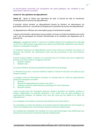 ---
Loi électorale – Textes coordonnés (2006 & Révisions 2011, 2015 et 2017) - Usage personnel
16
la circonscription concernée aux mandataires des partis politiques, des candidats et aux
observateurs dûment accrédités.
Section III : Des opérations de dépouillement
Article 62 : Après la clôture des opérations de vote, le bureau de vote se transforme
immédiatement en bureau de dépouillement.
Il procède, séance tenante, au dépouillement devant les témoins, les observateurs, les
journalistes présents et cinq électeurs désignés par le président du bureau de dépouillement.
Le dépouillement s’effectue sans interruption jusqu’à l’achèvement complet.
L’absence des témoins, observateurs et journalistes n’est pas un motif d’invalidation de scrutin
sauf si elle est provoquée de manière intentionnelle et en violations des dispositions de la
présente loi.
Article 63 : (modifié par l’article 1er de la Loi n°11/003 du 25 juin 2011 modifiant la Loi n°06/006
du 09 mars 2006 portant organisation des élections présidentielle, législatives, provinciales,
urbaines, municipales et locales)
Le Président du Bureau de dépouillement ouvre l’urne devant les membres du bureau en
présence des témoins, des observateurs ainsi que des journalistes et des cinq électeurs
désignés.
Il prend chaque bulletin, le donne à un assesseur qui le lit à haute voix sous le regard des
témoins et le classe selon les catégories suivantes :
1. Bulletins valables ;
2. Bulletins nuls.
Les autres membres du bureau procèdent simultanément au pointage.
Le Président du bureau classe les bulletins valables et calcule le total des voix obtenues par
chaque candidat.
Il consigne, outre les informations recueillies, les résultats dans le relevé du dépouillement
portant les inscriptions suivantes :
a. Election… ;
b. Résultat de dépouillement du bureau de vote n°… ;
c. Suffrages exprimés conformément au pointage sur la liste électorale ;
d. Bulletins restants.
Il place ensuite dans des enveloppes distinctes, dûment identifiées, les bulletins attribués à
chaque indépendant, les bulletins attribuées à une même liste des partis politiques ou
regroupement politique, les bulletins nuls, ceux qui n’ont pas été utilisés et le relevé du
dépouillement.
Les enveloppes sont scellées en présence des témoins et des observateurs.
Les enveloppes, les listes des électeurs et le procès-verbal du dépouillement sont envoyés au
centre de compilation de la Commission électorale nationale indépendante.
Les modalités de compilation des résultats, en cas de vote électronique, sont arrêtées par une
décision de la Commission électorale nationale indépendante.
 
