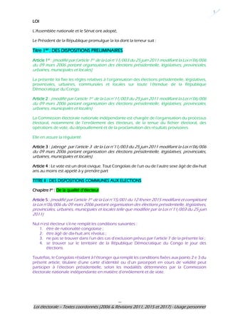 ---
Loi électorale – Textes coordonnés (2006 & Révisions 2011, 2015 et 2017) - Usage personnel
1
LOI
L’Assemblée nationale et le Sénat ont adopté,
Le Président de la République promulgue la loi dont la teneur suit :
Titre 1ier : DES DISPOSITIONS PRELIMINAIRES
Article 1er
: (modifié par l’article 1er de la Loi n°11/003 du 25 juin 2011 modifiant la Loi n°06/006
du 09 mars 2006 portant organisation des élections présidentielle, législatives, provinciales,
urbaines, municipales et locales)
La présente loi fixe les règles relatives à l’organisation des élections présidentielle, législatives,
provinciales, urbaines, communales et locales sur toute l’étendue de la République
Démocratique du Congo.
Article 2 : (modifié par l’article 1er de la Loi n°11/003 du 25 juin 2011 modifiant la Loi n°06/006
du 09 mars 2006 portant organisation des élections présidentielle, législatives, provinciales,
urbaines, municipales et locales)
La Commission électorale nationale indépendante est chargée de l’organisation du processus
électoral, notamment de l’enrôlement des électeurs, de la tenue du fichier électoral, des
opérations de vote, du dépouillement et de la proclamation des résultats provisoires.
Elle en assure la régularité.
Article 3 : (abrogé par l’article 3 de la Loi n°11/003 du 25 juin 2011 modifiant la Loi n°06/006
du 09 mars 2006 portant organisation des élections présidentielle, législatives, provinciales,
urbaines, municipales et locales)
Article 4 : Le vote est un droit civique. Tout Congolais de l’un ou de l’autre sexe âgé de dix-huit
ans au moins est appelé à y prendre part
TITRE II : DES DISPOSITIONS COMMUNES AUX ELECTIONS
Chapitre Ier
: De la qualité d’électeur
Article 5 : (modifié par l’article 1er de la Loi n°15/001 du 12 février 2015 modifiant et complétant
la Loi n°06/006 du 09 mars 2006 portant organisation des élections présidentielle, législatives,
provinciales, urbaines, municipales et locales telle que modifiée par la Loi n°11/003 du 25 juin
2011)
Nul n’est électeur s’il ne remplit les conditions suivantes :
1. être de nationalité congolaise ;
2. être âgé de dix-huit ans révolus ;
3. ne pas se trouver dans l’un des cas d’exclusion prévus par l’article 7 de la présente loi ;
4. se trouver sur le territoire de la République Démocratique du Congo le jour des
élections.
Toutefois, le Congolais résidant à l’étranger qui remplit les conditions fixées aux points 2 e 3 du
présent article, titulaire d’une carte d’identité ou d’un passeport en cours de validité peut
participer à l’élection présidentielle, selon les modalités déterminées par la Commission
électorale nationale indépendante en matière d’enrôlement et de vote.
 