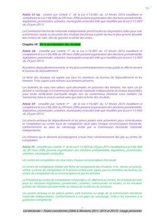 ---
Loi électorale – Textes coordonnés (2006 & Révisions 2011, 2015 et 2017) - Usage personnel
18
Article 67 bis : (inséré par l’article 2 de la Loi n°15/001 du 12 février 2015 modifiant et
complétant la Loi n°06/006 du 09 mars 2006 portant organisation des élections présidentielle,
législatives, provinciales, urbaines, municipales et locales telle que modifiée par la Loi n°11/003
du 25 juin 2011)
La Commission électorale nationale indépendante prend toutes les dispositions utiles pour une
transmission rapide et sécurisée des résultats électoraux à partir du lieu le plus proche possible
des centres de vote, afin de garantir la vérité des urnes.
Chapitre VII : De la proclamation des résultats
Article 68 : (modifié par l’article 1er de la Loi n°15/001 du 12 février 2015 modifiant et
complétant la Loi n°06/006 du 09 mars 2006 portant organisation des élections présidentielle,
législatives, provinciales, urbaines, municipales et locales telle que modifiée par la Loi n°11/003
du 25 juin 2011)
Aussitôt le dépouillement terminé, le résultat est immédiatement rendu public et affiché devant
le bureau de dépouillement.
La fiche des résultats est signée par tous les membres du bureau de dépouillement et les
témoins. Trois copies sont remises aux témoins présents.
Les bulletins de vote non utilisés sont décomptés en présence des témoins, mis dans un pli
destiné à l’archivage à la Commission électorale nationale indépendante et rendus disponibles
pour toute vérification éventuelle exigée lors du contentieux électoral. Leur nombre est
mentionné dans le procès-verbal ainsi que dans la fiche des résultats.
Article 69 : (modifié par l’article 1er de la Loi n°15/001 du 12 février 2015 modifiant et
complétant la Loi n°06/006 du 09 mars 2006 portant organisation des élections présidentielle,
législatives, provinciales, urbaines, municipales et locales telle que modifiée par la Loi n°11/003
du 25 juin 2011)
Les procès-verbaux de dépouillement et les pièces jointes sont acheminés pour centralisation
et compilation au centre local de compilation situé dans chaque circonscription électorale,
conformément au plan de ramassage arrêté par la Commission électorale nationale
indépendante.
Les témoins qui le désirent accompagnent à leurs frais l’acheminement des plis au centre de
compilation.
Article 70 : (modifié par l’article 1er de la Loi n°11/003 du 25 juin 2011 modifiant la Loi n°06/006
du 09 mars 2006 portant organisation des élections présidentielle, législatives, provinciales,
urbaines, municipales et locales)
Un centre de compilation est situé dans chaque circonscription électorale.
Le centre de compilation établit une fiche de compilation des résultats. Il en dresse un procès-
verbal. La fiche de compilation et le procès-verbal sont signés par les membres du bureau du
centre de compilation de la circonscription et par les témoins.
Le Président du centre de compilation rend publics, en affichant au centre, les résultats du vote
pour les élections législatives, provinciales, urbaines, communales et locales, et les résultats
partiels de l’élection présidentielle au niveau de la ville ou du territoire.
Les procès-verbaux et les pièces jointes sont transmis au siège de la Commission électorale
nationale indépendance, conformément à son plan de ramassage. Celle-ci les transmet à la
juridiction compétente.
 