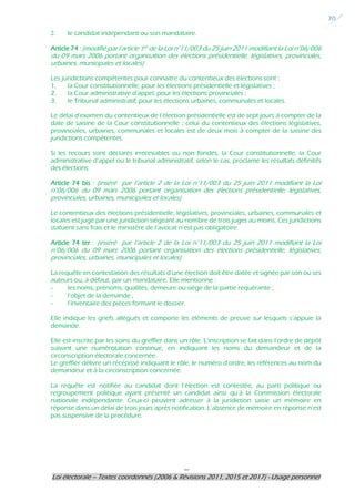 ---
Loi électorale – Textes coordonnés (2006 & Révisions 2011, 2015 et 2017) - Usage personnel
20
2. le candidat indépendant ou son mandataire.
Article 74 : (modifié par l’article 1er de la Loi n°11/003 du 25 juin 2011 modifiant la Loi n°06/006
du 09 mars 2006 portant organisation des élections présidentielle, législatives, provinciales,
urbaines, municipales et locales)
Les juridictions compétentes pour connaitre du contentieux des élections sont :
1. la Cour constitutionnelle, pour les élections présidentielle et législatives ;
2. la Cour administrative d’appel, pour les élections provinciales ;
3. le Tribunal administratif, pour les élections urbaines, communales et locales.
Le délai d’examen du contentieux de l’élection présidentielle est de sept jours à compter de la
date de saisine de la Cour constitutionnelle ; celui du contentieux des élections législatives,
provinciales, urbaines, communales et locales est de deux mois à compter de la saisine des
juridictions compétentes.
Si les recours sont déclarés irrecevables ou non fondés, la Cour constitutionnelle, la Cour
administrative d’appel ou le tribunal administratif, selon le cas, proclame les résultats définitifs
des élections.
Article 74 bis : (inséré par l’article 2 de la Loi n°11/003 du 25 juin 2011 modifiant la Loi
n°06/006 du 09 mars 2006 portant organisation des élections présidentielle, législatives,
provinciales, urbaines, municipales et locales)
Le contentieux des élections présidentielle, législatives, provinciales, urbaines, communales et
locales est jugé par une juridiction siégeant au nombre de trois juges au moins. Ces juridictions
statuent sans frais et le ministère de l’avocat n’est pas obligatoire.
Article 74 ter : (inséré par l’article 2 de la Loi n°11/003 du 25 juin 2011 modifiant la Loi
n°06/006 du 09 mars 2006 portant organisation des élections présidentielle, législatives,
provinciales, urbaines, municipales et locales)
La requête en contestation des résultats d’une élection doit être datée et signée par son ou ses
auteurs ou, à défaut, par un mandataire. Elle mentionne :
- les noms, prénoms, qualités, demeure ou siège de la partie requérante ;
- l’objet de la demande ;
- l’inventaire des pièces formant le dossier.
Elle indique les griefs allégués et comporte les éléments de preuve sur lesquels s’appuie la
demande.
Elle est inscrite par les soins du greffier dans un rôle. L’inscription se fait dans l’ordre de dépôt
suivant une numérotation continue, en indiquant les noms du demandeur et de la
circonscription électorale concernée.
Le greffier délivre un récépissé indiquant le rôle, le numéro d’ordre, les références au nom du
demandeur et à la circonscription concernée.
La requête est notifiée au candidat dont l’élection est contestée, au parti politique ou
regroupement politique ayant présenté un candidat ainsi qu’à la Commission électorale
nationale indépendante. Ceux-ci peuvent adresser à la juridiction saisie un mémoire en
réponse dans un délai de trois jours après notification. L’absence de mémoire en réponse n’est
pas suspensive de la procédure.
 