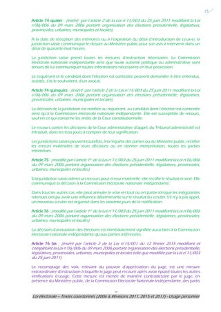 ---
Loi électorale – Textes coordonnés (2006 & Révisions 2011, 2015 et 2017) - Usage personnel
21
Article 74 quater : (inséré par l’article 2 de la Loi n°11/003 du 25 juin 2011 modifiant la Loi
n°06/006 du 09 mars 2006 portant organisation des élections présidentielle, législatives,
provinciales, urbaines, municipales et locales)
A la date de réception des mémoires ou à l’expiration du délai d’introduction de ceux-ci, la
juridiction saisie communique le dossier au Ministère public pour son avis à intervenir dans un
délai de quarante-huit heures.
La juridiction saisie prend toutes les mesures d’instruction nécessaires. La Commission
électorale nationale indépendante ainsi que toute autorité politique ou administrative sont
tenues de lui communiquer toutes informations nécessaires en leur possession.
Le requérant et le candidat dont l’élection est contestée peuvent demander à être entendus,
assistés, s’ils le souhaitent, d’un avocat.
Article 74 quinquies : (inséré par l’article 2 de la Loi n°11/003 du 25 juin 2011 modifiant la Loi
n°06/006 du 09 mars 2006 portant organisation des élections présidentielle, législatives,
provinciales, urbaines, municipales et locales)
La décision de la juridiction est notifiée au requérant, au candidat dont l’élection est contestée
ainsi qu’à la Commission électorale nationale indépendante. Elle est susceptible de recours,
sauf en ce qui concerne les arrêts de la Cour constitutionnelle.
Le recours contre les décisions de la Cour administrative d’appel, du Tribunal administratif est
introduit, dans les trois jours à compter de leur signification.
Les juridictions saisies peuvent toutefois, à la requête des parties ou du Ministère public, rectifier
les erreurs matérielles de leurs décisions ou en donner interprétation, toutes les parties
entendues.
Article 75 : (modifié par l’article 1er de la Loi n°11/003 du 25 juin 2011 modifiant la Loi n°06/006
du 09 mars 2006 portant organisation des élections présidentielle, législatives, provinciales,
urbaines, municipales et locales)
Si la juridiction saisie admet un recours pour erreur matérielle, elle rectifie le résultat erroné. Elle
communique la décision à la Commission électorale nationale indépendante.
Dans tous les autres cas, elle peut annuler le vote en tout ou en partie lorsque les irrégularités
retenues ont pu avoir une influence déterminante sur le résultat du scrutin. S’il n’y a pas appel,
un nouveau scrutin est organisé dans les soixante jours de la notification.
Article 76 : (modifié par l’article 1er de la Loi n°11/003 du 25 juin 2011 modifiant la Loi n°06/006
du 09 mars 2006 portant organisation des élections présidentielle, législatives, provinciales,
urbaines, municipales et locales)
La décision d’annulation des élections est immédiatement signifiée aussi bien à la Commission
électorale nationale indépendante qu’aux parties intéressées.
Article 76 bis : (inséré par l’article 2 de la Loi n°15/001 du 12 février 2015 modifiant et
complétant la Loi n°06/006 du 09 mars 2006 portant organisation des élections présidentielle,
législatives, provinciales, urbaines, municipales et locales telle que modifiée par la Loi n°11/003
du 25 juin 2011)
Le recomptage des voix, relevant du pouvoir d’appréciation du juge, est une mesure
extraordinaire d’instruction à laquelle le juge peut recourir après avoir épuisé toutes les autres
vérifications d’usage. Cette mesure est menée de manière contradictoire par le juge, en
présence du Ministère public, de la Commission Electorale Nationale Indépendante, des partis
 