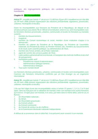 ---
Loi électorale – Textes coordonnés (2006 & Révisions 2011, 2015 et 2017) - Usage personnel
22
politiques, des regroupements politiques, des candidats indépendants ou de leurs
mandataires.
Chapitre IX : Des incompatibilités
Article 77 : (modifié par l’article 1er de la Loi n°11/003 du 25 juin 2011 modifiant la Loi n°06/006
du 09 mars 2006 portant organisation des élections présidentielle, législatives, provinciales,
urbaines, municipales et locales)
Outre les incompatibilités aux fonctions de Président de la République, de député et de
sénateur prévues aux articles 96 et 108 de la Constitution, selon le cas, sont incompatibles avec
les fonctions électives provinciales, urbaines, communales et locales les fonctions ou mandats
suivants :
1. membre du Gouvernement ;
2. magistrat ;
3. membre du Conseil économique et social, membre d’une institution d’appui à la
démocratie ;
4. membre du cabinet du Président de la République, du Président de l’assemblée
nationale, du Président du Sénat, du Premier ministre, des membres du Gouvernement
et de toute autre autorité politique ou administrative de l’Etat ;
5. membre des Forces armées, de la Police nationale ;
6. agent de carrière des services publics de l’Etat ;
7. cadre politico-administratif de la territoriale, à l’exception des chefs de chefferie et de chef
de groupement ;
8. mandataire public actif :
- Président du conseil d’administration ;
- Administrateur Délégué Général ;
- Administrateur Délégué.
9. Tout autre mandat électif.
Les fonctions électives provinciales, urbaines, communales et locales sont incompatibles avec
l’exercice des fonctions rémunérées conférées par un Etat étranger ou un organisme
international.
Article 78 : (modifié par l’article 1er de la Loi n°11/003 du 25 juin 2011 modifiant la Loi n°06/006
du 09 mars 2006 portant organisation des élections présidentielle, législatives, provinciales,
urbaines, municipales et locales)
L’élu qui fait l’objet d’une des incompatibilités visées à l’article 77 points 1, 3, 4, 6, 7 et 9 doit
opter, dans les huit jours de la validation de mandat, entre son mandat et les autres fonctions
qu’il exerce. S’il opte pour son mandat, il en avise, par lettre dans le même délai, selon le cas, le
Bureau :
1. de l’Assemblée nationale ;
2. du Sénat ;
3. de l’Assemblée provinciale ;
4. du Conseil urbain ;
5. du Conseil communal ;
6. du Conseil de secteur ou de chefferie ;
7. de la Commission électorale nationale indépendante.
A défaut de se prononcer dans le délai fixé, il est présumé avoir renoncé à son mandat.
 
