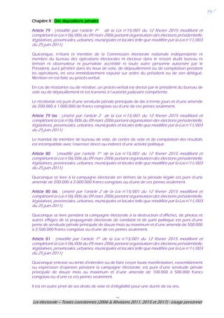 ---
Loi électorale – Textes coordonnés (2006 & Révisions 2011, 2015 et 2017) - Usage personnel
23
Chapitre X : Des dispositions pénales
Article 79 : (modifié par l’article 1er de la Loi n°15/001 du 12 février 2015 modifiant et
complétant la Loi n°06/006 du 09 mars 2006 portant organisation des élections présidentielle,
législatives, provinciales, urbaines, municipales et locales telle que modifiée par la Loi n°11/003
du 25 juin 2011)
Quiconque, n’étant ni membre de la Commission électorale nationale indépendante ni
membre du bureau des opérations électorales ni électeur dans le ressort dudit bureau ni
témoin ni observateur ni journaliste accrédité ni toute autre personne autorisée par le
Président, aura pénétré dans les lieux de vote, de dépouillement ou de compilation pendant
les opérations, en sera immédiatement expulsé sur ordre du président ou de son délégué.
Mention en est faite au procès-verbal.
En cas de résistance ou de récidive, un procès-verbal est dressé par le président du bureau de
vote ou de dépouillement et est transmis à l’autorité judiciaire compétente.
Le récidiviste est puni d’une servitude pénale principale de dix à trente jours et d’une amende
de 200.000 à 1.000.000 de francs congolais ou d’une de ces peines seulement.
Article 79 bis : (inséré par l’article 2 de la Loi n°15/001 du 12 février 2015 modifiant et
complétant la Loi n°06/006 du 09 mars 2006 portant organisation des élections présidentielle,
législatives, provinciales, urbaines, municipales et locales telle que modifiée par la Loi n°11/003
du 25 juin 2011)
Le mandat de membre de bureau de vote, de centre de vote et de compilation des résultats
est incompatible avec l’exercice direct ou indirect d’une activité politique.
Article 80 : (modifié par l’article 1er de la Loi n°15/001 du 12 février 2015 modifiant et
complétant la Loi n°06/006 du 09 mars 2006 portant organisation des élections présidentielle,
législatives, provinciales, urbaines, municipales et locales telle que modifiée par la Loi n°11/003
du 25 juin 2011)
Quiconque se livre à la campagne électorale en dehors de la période légale est puni d’une
amende de 200.000 à 2.000.000 francs congolais ou d’une de ces peines seulement.
Article 80 bis : (inséré par l’article 2 de la Loi n°15/001 du 12 février 2015 modifiant et
complétant la Loi n°06/006 du 09 mars 2006 portant organisation des élections présidentielle,
législatives, provinciales, urbaines, municipales et locales telle que modifiée par la Loi n°11/003
du 25 juin 2011)
Quiconque se livre pendant la campagne électorale à la destruction d’affiches, de photos et
autres effigies de la propagande électorale de candidat et de parti politique est puni d’une
peine de servitude pénale principale de douze mois au maximum et d’une amende de 500.000
à 2.500.000 francs congolais ou d’une de ces peines seulement.
Article 81 : (modifié par l’article 1er de la Loi n°15/001 du 12 février 2015 modifiant et
complétant la Loi n°06/006 du 09 mars 2006 portant organisation des élections présidentielle,
législatives, provinciales, urbaines, municipales et locales telle que modifiée par la Loi n°11/003
du 25 juin 2011)
Quiconque entrave ou tente d’interdire ou de faire cesser toute manifestation, rassemblement
ou expression d’opinion pendant la campagne électorale, est puni d’une servitude pénale
principale de douze mois au maximum et d’une amende de 100.000 à 500.000 francs
congolais ou d’une ce ces peines seulement.
Il est en outre privé de ses droits de vote et d’éligibilité pour une durée de six ans.
 