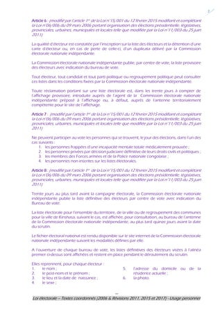 ---
Loi électorale – Textes coordonnés (2006 & Révisions 2011, 2015 et 2017) - Usage personnel
2
Article 6 : (modifié par l’article 1er de la Loi n°15/001 du 12 février 2015 modifiant et complétant
la Loi n°06/006 du 09 mars 2006 portant organisation des élections présidentielle, législatives,
provinciales, urbaines, municipales et locales telle que modifiée par la Loi n°11/003 du 25 juin
2011)
La qualité d’électeur est constatée par l’inscription sur la liste des électeurs et la détention d’une
carte d’électeur ou, en cas de perte de celle-ci, d’un duplicata délivré par la Commission
électorale nationale indépendante.
La Commission électorale nationale indépendante publie, par centre de vote, la liste provisoire
des électeurs avec indication du bureau de vote.
Tout électeur, tout candidat et tout parti politique ou regroupement politique peut consulter
ces listes dans les conditions fixées par la Commission électorale nationale indépendante.
Toute réclamation portant sur une liste électorale est, dans les trente jours à compter de
l’affichage provisoire, introduite auprès de l’agent de la Commission électorale nationale
indépendante préposé à l’affichage ou, à défaut, auprès de l’antenne territorialement
compétente pour le site de l’affichage.
Article 7 : (modifié par l’article 1er de la Loi n°15/001 du 12 février 2015 modifiant et complétant
la Loi n°06/006 du 09 mars 2006 portant organisation des élections présidentielle, législatives,
provinciales, urbaines, municipales et locales telle que modifiée par la Loi n°11/003 du 25 juin
2011)
Ne peuvent participer au vote les personnes qui se trouvent, le jour des élections, dans l’un des
cas suivants :
1. les personnes frappées d’une incapacité mentale totale médicalement prouvée ;
2. les personnes privées par décision judiciaire définitive de leurs droits civils et politiques ;
3. les membres des Forces armées et de la Police nationale congolaise ;
4. les personnes non inscrites sur les listes électorales.
Article 8 : (modifié par l’article 1er de la Loi n°15/001 du 12 février 2015 modifiant et complétant
la Loi n°06/006 du 09 mars 2006 portant organisation des élections présidentielle, législatives,
provinciales, urbaines, municipales et locales telle que modifiée par la Loi n°11/003 du 25 juin
2011)
Trente jours au plus tard avant la campagne électorale, la Commission électorale nationale
indépendante publie la liste définitive des électeurs par centre de vote avec indication du
Bureau de vote.
La liste électorale pour l’ensemble du territoire, de la ville ou de regroupement des communes
pour la ville de Kinshasa, suivant le cas, est affichée, pour consultation, au bureau de l’antenne
de la Commission électorale nationale indépendante, au plus tard quinze jours avant la date
du scrutin.
Le fichier électoral national est rendu disponible sur le site internet de la Commission électorale
nationale indépendante suivant les modalités définies par elle.
A l’ouverture de chaque bureau de vote, les listes définitives des électeurs visées à l’alinéa
premier ci-dessus sont affichées et restent en place pendant le déroulement du scrutin.
Elles reprennent, pour chaque électeur :
1. le nom ;
2. le post-nom et le prénom ;
3. le lieu et la date de naissance ;
4. le sexe ;
5. l’adresse du domicile ou de la
résidence actuelle ;
6. la photo.
 